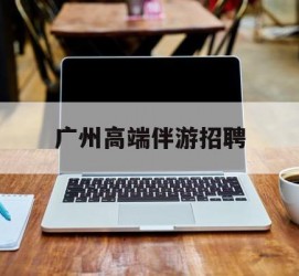 崇左广州高端伴游雇用(广州私家助理伴游雇用)